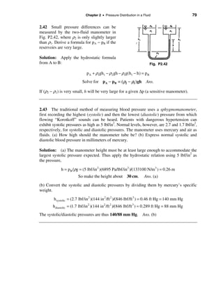 Chapter 2 • Pressure Distribution in a Fluid                         79


2.42 Small pressure differences can be
measured by the two-fluid manometer in
Fig. P2.42, where ρ2 is only slightly larger
than ρ1. Derive a formula for pA − pB if the
reservoirs are very large.

Solution: Apply the hydrostatic formula
from A to B:                                                            Fig. P2.42

                              p A + ρ1gh1 − ρ2 gh − ρ1g(h1 − h) = p B
                           Solve for p A − pB = ( ρ2 − ρ1 ) gh        Ans.

If (ρ2 − ρ1) is very small, h will be very large for a given ∆p (a sensitive manometer).



2.43 The traditional method of measuring blood pressure uses a sphygmomanometer,
first recording the highest (systolic) and then the lowest (diastolic) pressure from which
flowing “Korotkoff” sounds can be heard. Patients with dangerous hypertension can
exhibit systolic pressures as high as 5 lbf/in2. Normal levels, however, are 2.7 and 1.7 lbf/in2,
respectively, for systolic and diastolic pressures. The manometer uses mercury and air as
fluids. (a) How high should the manometer tube be? (b) Express normal systolic and
diastolic blood pressure in millimeters of mercury.

Solution: (a) The manometer height must be at least large enough to accommodate the
largest systolic pressure expected. Thus apply the hydrostatic relation using 5 lbf/in2 as
the pressure,

             h = pB /ρg = (5 lbf/in 2 )(6895 Pa/lbf/in 2 )/(133100 N/m3 ) = 0.26 m
                        So make the height about 30 cm.              Ans. (a)

(b) Convert the systolic and diastolic pressures by dividing them by mercury’s specific
weight.

        h systolic = (2.7 lbf/in 2 )(144 in 2 /ft 2 )/(846 lbf/ft 3 ) = 0.46 ft Hg = 140 mm Hg
        h diastolic = (1.7 lbf/in 2 )(144 in 2 /ft 2 )/(846 lbf/ft 3 ) = 0.289 ft Hg = 88 mm Hg
The systolic/diastolic pressures are thus 140/88 mm Hg. Ans. (b)
 