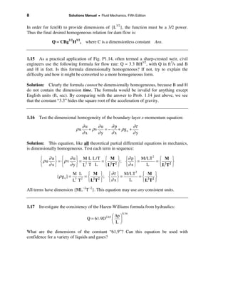 8                       Solutions Manual • Fluid Mechanics, Fifth Edition


In order for fcn(H) to provide dimensions of {L3/2}, the function must be a 3/2 power.
Thus the final desired homogeneous relation for dam flow is:

              Q = CBg1/2H3/2, where C is a dimensionless constant Ans.


1.15 As a practical application of Fig. P1.14, often termed a sharp-crested weir, civil
engineers use the following formula for flow rate: Q ≈ 3.3 BH3/2, with Q in ft3/s and B
and H in feet. Is this formula dimensionally homogeneous? If not, try to explain the
difficulty and how it might be converted to a more homogeneous form.

Solution: Clearly the formula cannot be dimensionally homogeneous, because B and H
do not contain the dimension time. The formula would be invalid for anything except
English units (ft, sec). By comparing with the answer to Prob. 1.14 just above, we see
that the constant “3.3” hides the square root of the acceleration of gravity.


1.16 Test the dimensional homogeneity of the boundary-layer x-momentum equation:
                                   ∂u      ∂u    ∂p          ∂τ
                              ρu      + ρv    =−    + ρ gx +
                                   ∂x      ∂y    ∂x          ∂y

Solution: This equation, like all theoretical partial differential equations in mechanics,
is dimensionally homogeneous. Test each term in sequence:

       ì ∂ u ü ì ∂ u ü M L L/T ì M ü ì ∂ p ü M/LT
                                                  2
                                                     ì M ü
       íρ u  ý = íρ v ý= 3    = í 2 2 ý; í ý =      =í 2 2ý
       î ∂ xþ î ∂yþ L T L       î L T þ î∂ x þ L     îL T þ
                             M L ì M ü ì ∂τ ü M/LT 2 ì M ü
                {ρ g x } =         =í        ý; í ý =    =í 2 2ý
                             L3 T 2 î L2 T 2 þ î ∂ x þ L  îL T þ

All terms have dimension {ML–2T –2}. This equation may use any consistent units.


1.17 Investigate the consistency of the Hazen-Williams formula from hydraulics:
                                                              0.54
                                                 2.63 æ∆p ö
                                     Q = 61.9D       ç    ÷
                                                     è L ø

What are the dimensions of the constant “61.9”? Can this equation be used with
confidence for a variety of liquids and gases?
 