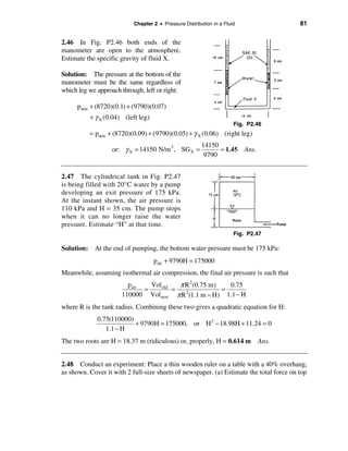 Chapter 2 • Pressure Distribution in a Fluid                  81


2.46 In Fig. P2.46 both ends of the
manometer are open to the atmosphere.
Estimate the specific gravity of fluid X.

Solution: The pressure at the bottom of the
manometer must be the same regardless of
which leg we approach through, left or right:

     patm + (8720)(0.1) + (9790)(0.07)
          + γ X (0.04) (left leg)
                                                                      Fig. P2.46
          = patm + (8720)(0.09) + (9790)(0.05) + γ X (0.06) (right leg)
                                                        14150
                   or: γ X = 14150 N/m3 , SG X =              ≈ 1.45      Ans.
                                                         9790


2.47 The cylindrical tank in Fig. P2.47
is being filled with 20°C water by a pump
developing an exit pressure of 175 kPa.
At the instant shown, the air pressure is
110 kPa and H = 35 cm. The pump stops
when it can no longer raise the water
pressure. Estimate “H” at that time.
                                                                      Fig. P2.47

Solution: At the end of pumping, the bottom water pressure must be 175 kPa:
                                    pair + 9790H = 175000
Meanwhile, assuming isothermal air compression, the final air pressure is such that
                        pair   Vol old   π R 2(0.75 m)   0.75
                             =         =               =
                      110000 Vol new π R 2(1.1 m − H) 1.1 − H
where R is the tank radius. Combining these two gives a quadratic equation for H:
             0.75(110000)
                          + 9790H = 175000, or H 2 − 18.98H + 11.24 = 0
                1.1 − H
The two roots are H = 18.37 m (ridiculous) or, properly, H = 0.614 m Ans.


2.48 Conduct an experiment: Place a thin wooden ruler on a table with a 40% overhang,
as shown. Cover it with 2 full-size sheets of newspaper. (a) Estimate the total force on top
 