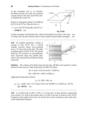 82                       Solutions Manual • Fluid Mechanics, Fifth Edition


of the newspaper due to air pressure.
(b) With everyone out of the way, perform
a karate chop on the outer end of the ruler.
(c) Explain the results in b.

Results: (a) Newsprint is about 27 in (0.686 m)
by 22.5 in (0.572 m). Thus the force is:
 F = pA = (101325 Pa )(0.686 m)(0.572 m)
     = 39700 N! Ans.
                                                                      Fig. P2.48

(b) The newspaper will hold the ruler, which will probably break due to the chop. Ans.
(c) Chop is fast, air does not have time to rush in, partial vacuum under newspaper. Ans.


2.49 An inclined manometer, similar in
concept to Fig. P2.37, has a vertical
cylinder reservoir whose cross-sectional
area is 35 times that of the tube. The fluid
is ethylene glycol at 20°C. If θ = 20° and the
fluid rises 25 cm above its zero-difference
level, measured along the slanted tube,
what is the actual pressure difference being
measured?

Solution: The volume of the fluid rising into the tube, πd2∆h/4, must equal the volume
decrease in the reservoir. Thus H decreases by (d/D)2 ∆h where,
                         ∆h = L sin θ = (0.25 m)sin 20° = 0.0855 m
                         ∆H = (d/D)2 ∆h = ∆h/35 = 0.0024 m
Applying the hydrostatic relation,
                                    pa + γ (−∆H) − γ∆h = pb
      pa − p b = γ (∆H + ∆h) = (1117 kg/m 3 )(9.81 m/s2 )(0.0855 m + 0.0024 m) = 963 Pa
          ∆p ≈ 963 Pa Ans.


2.50 A vat filled with oil (SG = 0.85) is 7 m long and 3 m deep and has a trapezoidal
cross-section 2 m wide at the bottom and 4 m wide at the top, as shown in Fig. P2.50.
Compute (a) the weight of oil in the vat; (b) the force on the vat bottom; and (c) the force
on the trapezoidal end panel.
 