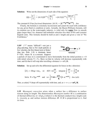 Chapter 1 • Introduction                               9

Solution: Write out the dimensions of each side of the equation:
                                                                                  0.54
                 ì L3 ü ?            ì ∆p ü
                                            0.54
                                                                 ì M/LT 2 ü
           {Q} = í ý = {61.9}{D2.63} í ý         = {61.9}{L2.63} í        ý
                 îTþ                 îLþ                         î L þ

The constant 61.9 has fractional dimensions: {61.9} = {L1.45T0.08M–0.54} Ans.
    Clearly, the formula is extremely inconsistent and cannot be used with confidence
for any given fluid or condition or units. Actually, the Hazen-Williams formula, still
in common use in the watersupply industry, is valid only for water flow in smooth
pipes larger than 2-in. diameter and turbulent velocities less than 10 ft/s and (certain)
English units. This formula should be held at arm’s length and given a vote of “No
Confidence.”



1.18* (“*” means “difficult”—not just a
plug-and-chug, that is) For small particles at
low velocities, the first (linear) term in Stokes’
drag law, Prob. 1.10, is dominant, hence
F = KV, where K is a constant. Suppose
a particle of mass m is constrained to move horizontally from the initial position x = 0
with initial velocity V = Vo. Show (a) that its velocity will decrease exponentially with
time; and (b) that it will stop after travelling a distance x = mVo/K.

Solution: Set up and solve the differential equation for forces in the x-direction:
                                                                 V            t
                                            dV               dV      m
         å Fx = − Drag = ma x , or: −KV = m    , integrate ò    = −ò   dt
                                            dt            V
                                                              V    0
                                                                     K
                                                                 o
                                          t
         Solve V = Vo e − mt/K   and x = ò V dt =
                                                     mVo
                                                      K
                                                             (
                                                         1 − e − mt/K   )   Ans. (a,b)
                                          0

Thus, as asked, V drops off exponentially with time, and, as t → ∞, x = mVo /K.



1.19 Marangoni convection arises when a surface has a difference in surface
tension along its length. The dimensionless Marangoni number M is a combination
of thermal diffusivity α = k/(ρcp ) (where k is the thermal conductivity), length scale
L , viscosity µ, and surface tension difference δY . If M is proportional to L , find
its form.
 