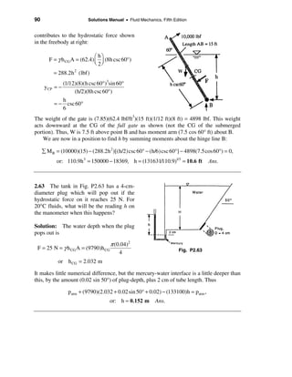90                        Solutions Manual • Fluid Mechanics, Fifth Edition


contributes to the hydrostatic force shown
in the freebody at right:

                              æ hö
        F = γ h CG A = (62.4) ç ÷ (8h csc 60°)
                              è 2ø
          = 288.2h 2 (lbf)
             (1/12)(8)(h csc 60°)3sin 60°
      y CP = −
                  (h/2)(8h csc 60°)
             h
          = − csc 60°
             6
The weight of the gate is (7.85)(62.4 lbf/ft3)(15 ft)(1/12 ft)(8 ft) = 4898 lbf. This weight
acts downward at the CG of the full gate as shown (not the CG of the submerged
portion). Thus, W is 7.5 ft above point B and has moment arm (7.5 cos 60° ft) about B.
    We are now in a position to find h by summing moments about the hinge line B:

     å M B = (10000)(15) − (288.2h 2 )[(h/2)csc 60° − (h/6) csc 60°] − 4898(7.5cos 60°) = 0,
           or: 110.9h3 = 150000 − 18369, h = (131631/110.9)1/3 = 10.6 ft            Ans.



2.63 The tank in Fig. P2.63 has a 4-cm-
diameter plug which will pop out if the
hydrostatic force on it reaches 25 N. For
20°C fluids, what will be the reading h on
the manometer when this happens?

Solution: The water depth when the plug
pops out is

                                  π (0.04)2
 F = 25 N = γ h CG A = (9790)h CG                                      Fig. P2.63
                                      4
            or h CG = 2.032 m

It makes little numerical difference, but the mercury-water interface is a little deeper than
this, by the amount (0.02 sin 50°) of plug-depth, plus 2 cm of tube length. Thus

                 patm + (9790)(2.032 + 0.02 sin 50° + 0.02) − (133100)h = patm ,
                                    or: h ≈ 0.152 m        Ans.
 