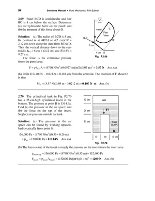 94                       Solutions Manual • Fluid Mechanics, Fifth Edition


2.69 Panel BCD is semicircular and line
BC is 8 cm below the surface. Determine
(a) the hydrostatic force on the panel; and
(b) the moment of this force about D.

Solution: (a) The radius of BCD is 5 cm.
Its centroid is at 4R/3π or 4(5 cm)/3π =
2.12 cm down along the slant from BC to D.
Then the vertical distance down to the cen-
troid is hCG = 8 cm + (2.12 cm) cos (53.13°) =
9.27 cm.
                                                                      Fig. P2.69
    The force is the centroidal pressure
times the panel area:
         F = γ h CG A = (9790 N/m 3 )(0.0927 m)(π /2)(0.05 m)2 = 3.57 N            Ans. (a)

(b) Point D is (0.05 − 0.0212) = 0.288 cm from the centroid. The moment of F about D
is thus

                M D = (3.57 N)(0.05 m − 0.0212 m) = 0.103 N ⋅ m              Ans. (b)



2.70 The cylindrical tank in Fig. P2.70
has a 35-cm-high cylindrical insert in the
bottom. The pressure at point B is 156 kPa.
Find (a) the pressure in the air space; and
(b) the force on the top of the insert.
Neglect air pressure outside the tank.

Solution: (a) The pressure in the air
space can be found by working upwards
hydrostatically from point B:
156,000 Pa − (9790 N/m 3)(0.35 + 0.26 m)
  = pair ≈ 150,000 Pa = 150 kPa Ans. (a)
                                                                      Fig. P2.70
(b) The force on top of the insert is simply the pressure on the insert times the insert area:

            p insert top = 156,000 Pa − (9790 N/m3 )(0.35 m) = 152,600 Pa
            Finsert = pinsert A insert = (152600 Pa)(π /4)(0.1 m)2 = 1200 N      Ans. (b)
 