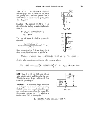 Chapter 2 • Pressure Distribution in a Fluid            95


2.71 In Fig. P2.71 gate AB is 3 m wide
into the paper and is connected by a rod
and pulley to a concrete sphere (SG =
2.40). What sphere diameter is just right to
close the gate?

Solution: The centroid of AB is 10 m
down from the surface, hence the hydrostatic
force is                                                                Fig. P2.71
         F = γ h CG A = (9790)(10)(4 × 3)
           = 1.175E6 N
The line of action is slightly below the
centroid:

            (1/12)(3)(4)3sin 90°
  y CP   =−                      = −0.133 m
                  (10)(12)
Sum moments about B in the freebody at
right to find the pulley force or weight W:

         å M B = 0 = W(6 + 8 + 4 m) − (1.175E6)(2.0 − 0.133 m), or W = 121800 N

Set this value equal to the weight of a solid concrete sphere:

                                 π 3              π
     W = 121800 N = γ concrete     D = (2.4)(9790) D3 , or: Dsphere = 2.15 m Ans.
                                 6                6


2.72 Gate B is 30 cm high and 60 cm
wide into the paper and hinged at the top.
What is the water depth h which will first
cause the gate to open?

Solution: The minimum height needed to
open the gate can be assessed by calculating
the hydrostatic force on each side of the gate                          Fig. P2.72
and equating moments about the hinge. The
air pressure causes a force, Fair, which acts
on the gate at 0.15 m above point D.
                           Fair = (10,000 Pa)(0.3 m)(0.6 m) = 1800 N
 