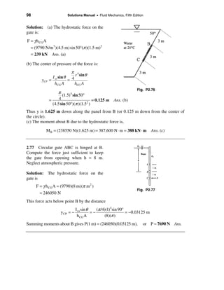 98                       Solutions Manual • Fluid Mechanics, Fifth Edition


Solution: (a) The hydrostatic force on the
gate is:
F = γ h CG A
  = (9790 N/m3 )(4.5 m)sin 50°(π )(1.5 m)2
  = 239 kN Ans. (a)

(b) The center of pressure of the force is:
                             π 4
                 I xx sin θ 4 r sinθ
         yCP   =           =
                   hCG A      hCG A
                                                                      Fig. P2.76
                    π
                       (1.5)4 sin 50°
               =     4                    = 0.125 m Ans. (b)
                 (4.5 sin 50°)(π )(1.52 )
Thus y is 1.625 m down along the panel from B (or 0.125 m down from the center of
the circle).
(c) The moment about B due to the hydrostatic force is,

           M B = (238550 N)(1.625 m) = 387,600 N ⋅ m = 388 kN ⋅ m              Ans. (c)


2.77 Circular gate ABC is hinged at B.
Compute the force just sufficient to keep
the gate from opening when h = 8 m.
Neglect atmospheric pressure.

Solution: The hydrostatic force on the
gate is
     F = γ h CG A = (9790)(8 m)(π m 2 )
                                                                      Fig. P2.77
        = 246050 N
This force acts below point B by the distance
                                I xx sin θ    (π /4)(1)4sin 90°
                     y CP = −              =−                   = −0.03125 m
                                 h CG A            (8)(π )
Summing moments about B gives P(1 m) = (246050)(0.03125 m),              or P ≈ 7690 N Ans.
 