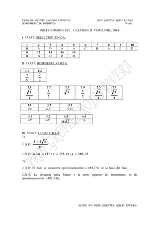 LICEO DR. VICENTE LACHNER SANDOVAL PROF. GRETTEL ROJAS RIVERA
DEPARTAMENTO DE MATEMÁTICA 9º año
MADE BY: PROF. GRETTEL ROJAS RIVERA.
SOLUCIONARIO DEL I EXÁMEN, II TRIMESTRE, 2014
I PARTE. SELECCIÓN ÚNICA.
1 2 3 4 5 6 7 8 9 10
B A D A A C B A B D
11 12 13 14 15
B B D D D
II PARTE. RESPUESTA CORTA.
1.1 1.2
5
4
4
3
2.1 2.2 2.3 2.4 2.5 2.6
2
3
2
1 3
2
1
2
3
3
3
3.1 3.2 3.3
34º 6,71 9,95
4.1 4.2 4.3 4.4
45º 45º 216 16
III PARTE. DESARROLLO
1)
1.1) R/
12
625 +
1.2) R/ 37,169;16,173;º12 ≈≈=∠ yxm α
2)
2.1) R/ El bote se encuentra aproximadamente a 658,27m de la base del faro.
2.2) R/ La distancia entre Mateo y la parte superior del monumento es de
aproximadamente 3190, 53m.
 