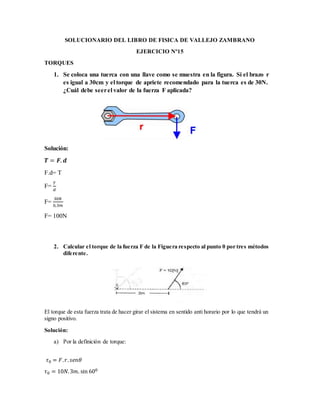 SOLUCIONARIO DEL LIBRO DE FISICA DE VALLEJO ZAMBRANO
EJERCICIO Nº15
TORQUES
1. Se coloca una tuerca con una llave como se muestra en la figura. Si el brazo r
es igual a 30cm y el torque de apriete recomendado para la tuerca es de 30N.
¿Cuál debe seerel valor de la fuerza F aplicada?
Solución:
𝑻 = 𝑭. 𝒅
F.d= T
F=
𝑇
𝑑
F=
30𝑁
0,3𝑚
F= 100N
2. Calcular el torque de la fuerza F de la Figuera respecto al punto 0 por tres métodos
diferente.
El torque de esta fuerza trata de hacer girar el sistema en sentido anti horario por lo que tendrá un
signo positivo.
Solución:
a) Por la definición de torque:
𝜏0 = 𝐹. 𝑟. 𝑠𝑒𝑛𝜃
𝜏0 = 10𝑁.3𝑚. sin 600
 