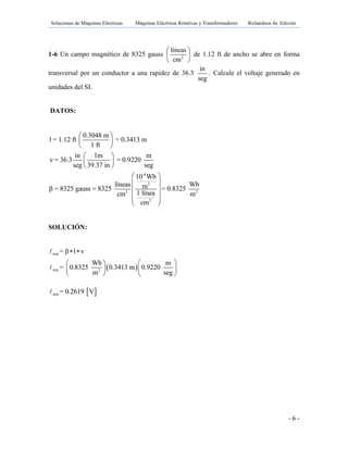 Soluciones de Máquinas Eléctricas Máquinas Eléctricas Rotativas y Transformadores Richardson 4a Edición
- 6 -
1-6 Un campo magnético de 8325 gauss 2
líneas
cm
 
 
 
de 1.12 ft de ancho se abre en forma
transversal por un conductor a una rapidez de 36.3
in
seg
. Calcule el voltaje generado en
unidades del SI.
DATOS:
-4
2
2 2
2
0.3048 m
l = 1.12 ft = 0.3413 m
1 ft
in 1m m
ν = 36.3 = 0.9220
seg 39.37 in seg
10 Wb
líneas Wbmβ = 8325 gauss = 8325 = 0.8325
1 líneacm m
cm
 
 
 
 
 
 
 
 
 
  
 
SOLUCIÓN:
 
inst
inst 2
= β l ν
Wb m
= 0.8325 0.3413 m 0.9220
m seg
 
  
  
   
 inst = 0.2619 V
 