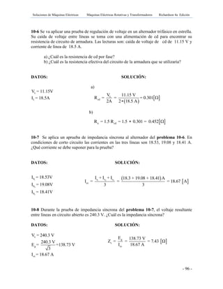 Soluciones de Máquinas Eléctricas Máquinas Eléctricas Rotativas y Transformadores Richardson 4a Edición
- 96 -
10-6 Se va aplicar una prueba de regulación de voltaje en un alternador trifásico en estrella.
Su caída de voltaje entre líneas se toma con una alimentación de cd para encontrar su
resistencia de circuito de armadura. Las lecturas son: caída de voltaje de cd de 11.15 V y
corriente de línea de 18.5 A.
a) ¿Cuál es la resistencia de cd por fase?
b) ¿Cuál es la resistencia efectiva del circuito de la armadura que se utilizaría?
DATOS: SOLUCIÓN:
a)
b)
10-7 Se aplica un aprueba de impedancia síncrona al alternador del problema 10-6. En
condiciones de corto circuito las corrientes en las tres líneas son 18.53, 19.08 y 18.41 A.
¿Qué corriente se debe suponer para la prueba?
DATOS: SOLUCIÓN:
10-8 Durante la prueba de impedancia síncrona del problema 10-7, el voltaje resultante
entre líneas en circuito abierto es 240.3 V. ¿Cuál es la impedancia síncrona?
DATOS: SOLUCIÓN:
L
L
V = 11.15V
I = 18.5A
 
 L
cd
V 11.15 V
R = = = 0.301
2A 2 18.5 A


 a cdR = 1.5 R = 1.5 0.301 = 0.452 
1
2
3
S
S
S
I = 18.53V
I = 19.08V
I = 18.41V
 
 1 2 3s s s
cc
I + I + I 18.3 + 19.08 + 18.41 A
I = = = 18.67 A
3 3
L
g
cc
V = 240.3 V
240.3 V
E = =138.73 V
3
I = 18.67 A
 g
s
cc
E 138.73 V
Z = = = 7.43 Ω
I 18.67 A
 