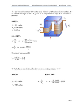 Soluciones de Máquinas Eléctricas Máquinas Eléctricas Rotativas y Transformadores Richardson 4a Edición
- 98 -
11-1 Un transformador tiene 120 vueltas en el primario y 720 vueltas en el secundario. Si
su corriente de carga es 0.833 A, ¿Cuál es el componente de carga de la corriente del
primario?
DATOS:
1N = 120 vueltas
2N = 720 vueltas
2I = 0.833 A
SOLUCIÓN:
1
2
N 120 vueltas
α = α = = 0.166
N 720 vueltas

2
1 1
I 0.833A
α = 0.166 =
I I

Despejando la corriente ( 1I )
 1
0.833A
I = = 5 A
0.166
11-2 ¿Cuál es la relación de vueltas del transformador del problema 11-1?
DATOS: SOLUCIÓN:
1N = 120 vueltas 1
2
N 120 vueltas
α = α = = 0.166
N 720 vueltas

2N = 720 vueltas
 