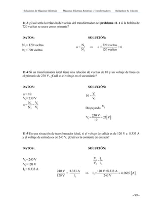 Soluciones de Máquinas Eléctricas Máquinas Eléctricas Rotativas y Transformadores Richardson 4a Edición
- 99 -
11-3 ¿Cuál sería la relación de vueltas del transformador del problema 11-1 si la bobina de
720 vueltas se usara como primaria?
DATOS: SOLUCIÓN:
1
2
N 720 vueltas
α = α = = 6
N 120 vueltas

11-4 Si un transformador ideal tiene una relación de vueltas de 10 y un voltaje de línea en
el primario de 230 V, ¿Cuál es el voltaje en el secundario?
DATOS: SOLUCIÓN:
α = 10
1V = 230 V
1 1
2 2
N V
α = =
N V
11-5 En una situación de transformador ideal, si el voltaje de salida es de 120 V a 8.333 A
y el voltaje de entrada es de 240 V, ¿Cuál es la corriente de entrada?
DATOS: SOLUCIÓN:
1V = 240 V
2V =120 V
2I = 8.333 A
1
2
V
10 =
V
Despejando 2V
 2
230 V
V = = 23 V
10
1 2
2 1
V I
=
V I
 2
2
240 V 8.333 A 120 V 8.333 A
= I = 4.1665 A
120 V I 240 V

 
2N = 120 vueltas
1N = 720 vueltas
 