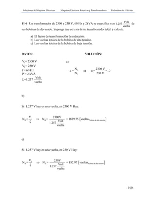 Soluciones de Máquinas Eléctricas Máquinas Eléctricas Rotativas y Transformadores Richardson 4a Edición
- 100 -
11-6 Un transformador de 2300 a 230 V, 60 Hz y 2kVA se especifica con
Volt
1.257
vuelta
de
sus bobinas de devanado. Suponga que se trata de un transformador ideal y calcule:
a) El factor de transformación de reducción.
b) Las vueltas totales de la bobina de alta tensión.
c) Las vueltas totales de la bobina de baja tensión.
DATOS: SOLUCIÓN:
1V = 2300 V
2V = 230 V
f = 60 Hz
P = 2 kVA
Volt
ξ =1.257
vuelta
b)
Si 1.257 V hay en una vuelta, en 2300 V Hay:
 1
H H bobina de alta tensión
V 2300V
N = N = = 1829.75 vueltas
Voltξ 1.257
vuelta

c)
Si 1.257 V hay en una vuelta, en 230 V Hay:
 2
H H bobina de alta tensión
V 230V
N = N = = 182.97 vueltas
Voltξ 1.257
vuelta

a)
1
2
N 2300 V
α = α = =10
N 230 V

 