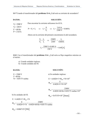 Soluciones de Máquinas Eléctricas Máquinas Eléctricas Rotativas y Transformadores Richardson 4a Edición
- 101 -
11-7 Usando el transformador del problema 11-6 ¿Cuál será su corriente de secundario?
DATOS: SOLUCIÓN:
1V = 2300 V
2V = 230 V
F = 60 Hz
P = 2 kVA
11-8 Con el transformador del problema 11-6. ¿Cuál sería su flujo magnético máximo en
el núcleo:
a) Usando unidades inglesas.
b) Usando unidades del SI.
DATOS:
E = 2300 V
f = 60 Hz
N = 1829.75 vueltas
Para encontrar la corriente utilizamos los kVA.
1 1 1 1
1
P 2 kVA
P = V I I = I = = 0.869A
V 2300 V
  
Ahora con la corriente del primario encontramos la del secundario.
1 2 2
2 1
V I I2300V
= =
V I 230V 0.869A

 2
2300 V 0.869 A
I = = 8.69 A
230 V

b) En unidades del SI.
pmE = 4.4428 f N  
pm
E 2300V
= =
4.4428 f N 4.4428 60 Hz 1829.75 vueltas

   
 pm = 0.0047155 Wb
SOLUCIÓN:
a) En unidades inglesas:
-8
pmE = 4.4428 f Φ N 10   
pm -8
E
Φ =
4.4428 f N 10  
pm -8
2300V
Φ =
4.4428 60 Hz 1829.75 vueltas 10  
 6
pmΦ = 0.47155 10 líneas
 