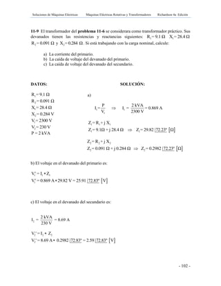 Soluciones de Máquinas Eléctricas Máquinas Eléctricas Rotativas y Transformadores Richardson 4a Edición
- 102 -
11-9 El transformador del problema 11-6 se considerara como transformador práctico. Sus
devanados tienen las resistencias y reactancias siguientes: 1R = 9.1 Ω 1X = 28.4 Ω
2R = 0.091 Ω y 2X = 0.284 Ω. Si está trabajando con la carga nominal, calcule:
a) La corriente del primario.
b) La caída de voltaje del devanado del primario.
c) La caída de voltaje del devanado del secundario.
DATOS: SOLUCIÓN:
1R = 9.1 Ω
2R = 0.091 Ω
1X = 28.4 Ω
2X = 0.284 V
1V = 2300 V
2V = 230 V
P = 2 kVA
b) El voltaje en el devanado del primario es:
 
1 1 1
1
V' = I Z
V' = 0.869 A 29.82 V = 25.91 72.83º V


c) El voltaje en el devanado del secundario es:
2
2 kVA
I = = 8.69 A
230 V
 
2 2 2
2
V ' = I Z
V ' = 8.69 A 0.2982 72.83º = 2.59 72.83º V


a)
1 1
1
P 2 kVA
I = I = = 0.869 A
V 2300 V

 
1 1 1
1 1
Z = R + j X
Z = 9.1Ω + j 28.4 Ω Z = 29.82 72.23º Ω
 
2 2 2
2 2
Z = R + j X
Z = 0.091 Ω + j 0.284 Ω Z = 0.2982 72.23º Ω
 