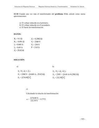 Soluciones de Máquinas Eléctricas Máquinas Eléctricas Rotativas y Transformadores Richardson 4a Edición
- 103 -
11-10 Usando una vez más el transformador del problema 11-6, calcule como meras
aproximaciones:
a) El voltaje inducido en el primario.
b) El voltaje inducido en el secundario.
c) El factor de transformación.
DATOS:
1R = 9.1 Ω
2R = 0.091 Ω
1I = 0.869 A
2I = 8.69 A
1Z = 29.82 Ω
SOLUCIÓN:
a)
 
1 1 1 1
1
E =V - (I Z )
E = 2300 V - 0.869 A - 29.82 Ω

 1E = 2274.09 V
2Z = 0.2982 Ω
1V = 2300 V
2V = 230 V
P = 2 kVA
b)
 
2 2 2 2
2
E =V + (I Z )
E = 230V + 8.69 A 0.2982

 
 2E = 232.59 V
c)
Calculando la relación de transformación:
2274.09 V
α = = 9.7772
232.59 V
 