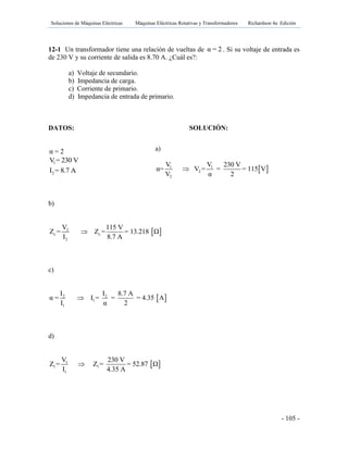 Soluciones de Máquinas Eléctricas Máquinas Eléctricas Rotativas y Transformadores Richardson 4a Edición
- 105 -
12-1 Un transformador tiene una relación de vueltas de α = 2 . Si su voltaje de entrada es
de 230 V y su corriente de salida es 8.70 A. ¿Cuál es?:
a) Voltaje de secundario.
b) Impedancia de carga.
c) Corriente de primario.
d) Impedancia de entrada de primario.
DATOS: SOLUCIÓN:
α = 2
1V = 230 V
2I = 8.7 A
b)
 2
c c
2
V 115 V
Z = Z = = 13.218 Ω
I 8.7 A

c)
 2 2
1
1
I I 8.7 A
α = I = = = 4.35 A
I α 2

d)
 1
1 1
1
V 230 V
Z = Z = = 52.87 Ω
I 4.35 A

a)
 1 1
2
2
V V 230 V
α= V = = = 115 V
V α 2

 