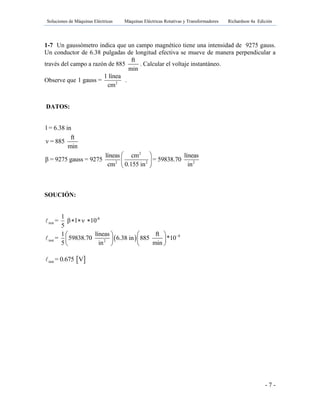 Soluciones de Máquinas Eléctricas Máquinas Eléctricas Rotativas y Transformadores Richardson 4a Edición
- 7 -
1-7 Un gaussómetro indica que un campo magnético tiene una intensidad de 9275 gauss.
Un conductor de 6.38 pulgadas de longitud efectiva se mueve de manera perpendicular a
través del campo a razón de 885
ft
min
. Calcular el voltaje instantáneo.
Observe que 2
1 línea
1 gauss =
cm
.
DATOS:
2
2 2 2
l = 6.38 in
ft
ν = 885
min
líneas cm líneas
β = 9275 gauss = 9275 = 59838.70
cm 0.155 in in
 
 
 
SOUCIÓN:
 
-8
inst
8
inst 2
1
= β l ν 10
5
1 líneas ft
= 59838.70 6.38 in 885 *10
5 in min

  
   
   
   
 inst = 0.675 V
 