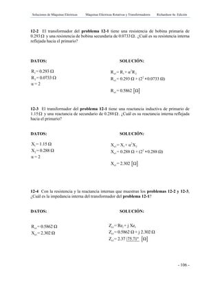 Soluciones de Máquinas Eléctricas Máquinas Eléctricas Rotativas y Transformadores Richardson 4a Edición
- 106 -
12-2 El transformador del problema 12-1 tiene una resistencia de bobina primaria de
0.293 y una resistencia de bobina secundaria de 0.0733. ¿Cuál es su resistencia interna
reflejada hacia el primario?
DATOS: SOLUCIÓN:
1R = 0.293 
2R = 0.0733 
α = 2
12-3 El transformador del problema 12-1 tiene una reactancia inductiva de primario de
1.15 y una reactancia de secundario de 0.288 . ¿Cuál es su reactancia interna reflejada
hacia el primario?
DATOS: SOLUCIÓN:
1X = 1.15 Ω
2X = 0.288 Ω
12-4 Con la resistencia y la reactancia internas que muestran los problemas 12-2 y 12-3,
¿Cuál es la impedancia interna del transformador del problema 12-1?
DATOS: SOLUCIÓN:
e1R = 0.5862 Ω
e1X = 2.302 Ω
α = 2
2
e1 1 2R = R + α R
2
e1R = 0.293 Ω + (2 0.0733 Ω)
 e1R = 0.5862 Ω
2
e1 1 2X = X + α X
2
e1X = 0.288 Ω + (2 0.288 Ω)
 e1X = 2.302 Ω
e1 1 1Z = Re + j Xe
e1Z = 0.5862 Ω + j 2.302 Ω
 e1Z = 2.37 75.71º Ω
 