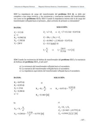 Soluciones de Máquinas Eléctricas Máquinas Eléctricas Rotativas y Transformadores Richardson 4a Edición
- 107 -
12-5 La impedancia de carga del transformador del problema 12-1 (b, se debe por
completo a una carga resistiva, y las resistencias y reactancias internas del transformador
son como en los problemas 12-2 y 12-3. Usando la impedancia interna más la de carga del
transformador reflejada hacia el primario, ¿Qué corriente de primario se demandará?
DATOS:
cZ = 13.2 Ω
α = 2
e1R = 0.5862 Ω
e1X = 2.302 Ω
1V = 230 V
12-6 Usando las resistencias de bobina de transformador del problema 12-2 y la reactancia
de bobinas del problema 12-3, ¿Cuál será?:
a) La resistencia del transformador reflejada hacia el secundario.
b) La reactancia del transformador reflejada hacia el secundario.
c) La impedancia equivalente del transformador reflejada hacia el secundario.
DATOS: SOLUCIÓN:
2R = 0.073 Ω
1R = 0.293 Ω
1X =1.15 Ω
2X = 0.288 Ω
α = 2
b)
1
e2 2 2
X
X = X +
α
 e2 2
1.15 Ω
X = 0.288 Ω + = 0.5755 Ω
2
a)
1
e2 2 e22 2
R 0.293 Ω
R = R + R = 0.073 Ω +
α 2

 e2R = 0.1465 Ω
c)
 
 
e2 2 2
e2
e2
Z = R + j X
Z = 0.1465 + j 0.5755 Ω
Z = 0.5938 75.71º Ω
SOLUCIÓN:
1 1
2 2
c c cZ = α Z Z = 2 13.2 Ω = 52.872 Ω  
1t 1 1 c
t
t
Z = (Re + j Xe ) + Z
Z = (0.5862 + j 2.302) Ω + 52.872 Ω
Z = 53.5 0.043º 
 1
1 1
t
V 230 V
I = I = = 4.3 A
Z 53.5 Ω

 