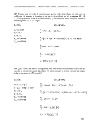 Soluciones de Máquinas Eléctricas Máquinas Eléctricas Rotativas y Transformadores Richardson 4a Edición
- 108 -
12-7 Usando una vez más el transformador que ha sido desarrollado en esta serie de
problemas, si soporta la impedancia de carga desarrollada en el problema 12-1 (b
(13.22) y esto es a factor de potencia unitario. ¿Cuál tiene que ser su voltaje de entrada si
está entregando 115 V a la carga?
DATOS: SOLUCIÓN:
cZ =13.22 Ω
2V =115 V
2I = 8.7 A
e2R = 0.1465 Ω
e2X = 0.6755 Ω
12-8 ¿Qué voltaje de entrada se requeriría para este mismo transformador si tuviera que
soportar la misma impedancia de carga y por tanto conducir la misma corriente de carga a
un factor de potencia 0.75 atrasado?
DATOS: SOLUCIÓN:
 cos θ = 0.75 
 -1
θ = cos 0.75 = 41.409°
2V =115 V
2I = 8.7 A
e2R = 0.1465 
e2X = 0.6755 
 
 
1
2 2 e2 2 e2
1
1
1
1
V
= (V + I R ) + j (I X )
α
V
= 115 V + (8.7 A 0.1465 Ω) + j (8.7 A 0.6755 Ω)
2
V
=116.2745 Ω + j 5.064 Ω
2
V
= 116.38 2.49º V
2
V = 232.76 2.49º V
 
2V 2 2I Re
1
2 2 2 2 2 2
V
= (V cosθ + I Re ) + j(V senθ + I Xe )
α
    1V
= 115V 0.75 +1.27V + j 115V sin 41.409° +5.006V
2
      
 
 
1
1
1
V
= 87.52V + j81.0 V
2
V
= 119.25 0.747º V
2
V = 238.5 0.747º V
 