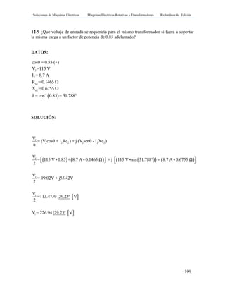 Soluciones de Máquinas Eléctricas Máquinas Eléctricas Rotativas y Transformadores Richardson 4a Edición
- 109 -
12-9 ¿Que voltaje de entrada se requeriría para el mismo transformador si fuera a soportar
la misma carga a un factor de potencia de 0.85 adelantado?
DATOS:
cosθ = 0.85 (+)
2V =115 V
2I = 8.7 A
e2R = 0.1465 
e2X = 0.6755 
 -1
θ = cos 0.85 = 31.788°
SOLUCIÓN:
        
 
 
1
2 2 2 2 2 2
1
1
1
1
V
= (V cosθ + I Re ) + j (V senθ - I Xe )
α
V
= 115 V 0.85 + 8.7 A 0.1465 Ω + j 115 V sin 31.788° - 8.7 A 0.6755 Ω
2
V
= 99.02V + j55.42V
2
V
=113.4739 29.23º V
2
V = 226.94 29.23º V
        
 