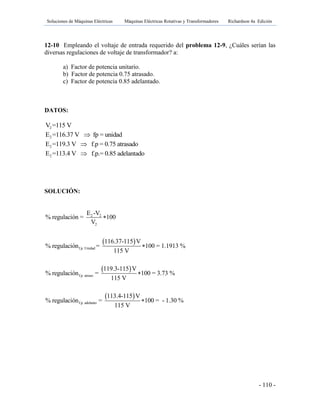 Soluciones de Máquinas Eléctricas Máquinas Eléctricas Rotativas y Transformadores Richardson 4a Edición
- 110 -
12-10 Empleando el voltaje de entrada requerido del problema 12-9, ¿Cuáles serían las
diversas regulaciones de voltaje de transformador? a:
a) Factor de potencia unitario.
b) Factor de potencia 0.75 atrasado.
c) Factor de potencia 0.85 adelantado.
DATOS:
2V =115 V
2E =116.37 V fp = unidad
2E =119.3 V f.p = 0.75 atrasado
2E =113.4 V f.p.= 0.85 adelantado
SOLUCIÓN:
 
 
 
2 2
2
f.p. Unidad
f.p. atraso
f.p. adelanto
E -V
% regulación = 100
V
116.37-115 V
% regulación = 100 = 1.1913 %
115 V
119.3-115 V
% regulación = 100 = 3.73 %
115 V
113.4-115 V
% regulación = 100 = - 1.30 %
115 V




 
