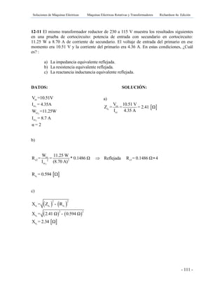 Soluciones de Máquinas Eléctricas Máquinas Eléctricas Rotativas y Transformadores Richardson 4a Edición
- 111 -
12-11 El mismo transformador reductor de 230 a 115 V muestra los resultados siguientes
en una prueba de cortocircuito: potencia de entrada con secundario en cortocircuito:
11.25 W a 8.70 A de corriente de secundario. El voltaje de entrada del primario en ese
momento era 10.51 V y la corriente del primario era 4.36 A. En estas condiciones, ¿Cuál
es? :
a) La impedancia equivalente reflejada.
b) La resistencia equivalente reflejada.
c) La reactancia inductancia equivalente reflejada.
DATOS: SOLUCIÓN:
ccV =10.51V
1ccI = 4.35A
2ccW =11.25W
2ccI = 8.7 A
α = 2
b)
2
cc
e2 e12 2
cc
W 11.25 W
R = = * 0.1486 Ω Reflejada R = 0.1486 Ω 4
I (8.70 A)
 
 1eR = 0.594 
c)
   1 1 1
2 2
e e eX = Z - R
   1
2 2
eX = 2.41 Ω - 0.594 Ω
 1eX = 2.34 Ω
a)
 1
cc
e
cc
V 10.51 V
Z = = = 2.41 Ω
I 4.35 A
 