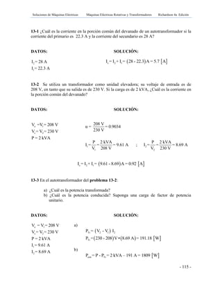 Soluciones de Máquinas Eléctricas Máquinas Eléctricas Rotativas y Transformadores Richardson 4a Edición
- 115 -
13-1 ¿Cuál es la corriente en la porción común del devanado de un autotransformador si la
corriente del primario es 22.3 A y la corriente del secundario es 28 A?
DATOS: SOLUCIÓN:
2
1
I = 28 A
I = 22.3 A
13-2 Se utiliza un transformador como unidad elevadora; su voltaje de entrada es de
208 V, en tanto que su salida es de 230 V. Si la carga es de 2 kVA, ¿Cuál es la corriente en
la porción común del devanado?
DATOS: SOLUCIÓN:
e 1
s 2
V =V = 208 V
V = V = 230 V
P = 2 kVA
   c 2 1I = I + I = 9.61 - 8.69 A = 0.92 A
13-3 En el autotransformador del problema 13-2:
a) ¿Cuál es la potencia transformada?
b) ¿Cuál es la potencia conducida? Suponga una carga de factor de potencia
unitario.
DATOS: SOLUCIÓN:
e 1
s 2
1
2
V = V = 208 V
V = V = 230 V
P = 2 kVA
I = 9.61 A
I = 8.69 A
   c 2 1I = I + I = 28 - 22.3 A = 5.7 A
1 2
1 2
208 V
α = = 0.9034
230 V
P 2 kVA P 2 kVA
I = = = 9.61 A ; I = = = 8.69 A
V 208 V V 230 V
a)
 
     
Tr 2 1 2
Tr
P = V - V I
P = 230 - 208 V 8.69 A = 191.18 W
b)
 con TrP = P - P = 2 kVA – 191 A = 1809 W
 
