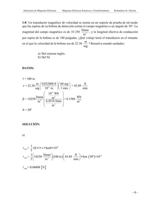 Soluciones de Máquinas Eléctricas Máquinas Eléctricas Rotativas y Transformadores Richardson 4a Edición
- 8 -
1-8 Un transductor magnético de velocidad se monta en un soporte de prueba de tal modo
que las espiras de su bobina de detección cortan el campo magnético a un ángulo de 30°. La
magnitud del campo magnético es de 10 250 2
líneas
in
, y la longitud efectiva de conducción
por espira de la bobina es de 100 pulgadas. ¿Qué voltaje leerá el transductor en el instante
en el que la velocidad de la bobina sea de 22.30
m
seg
? Resuelva usando unidades:
a) Del sistema inglés.
b) Del SI.
DATOS:
-2
-4
2
2 2
2
l = 100 in
m 0.032808 ft 60 seg ft
ν = 22.30 = 43.89
seg 10 m 1 min min
10 Wb
líneas Wbmβ = 10250 = 0.1588
6.4516 líneain m
in
θ = 30º
  
  
  
 
 
 
  
 
SOLUCIÓN:
a)
   
-8
inst
-8
inst 2
1
= β l ν Senθ 10
5
1 líneas ft
= 10250 100 in 43.89 Sen 30º 10
5 in min
    
   
    
   
 inst = 0.04498 V
 