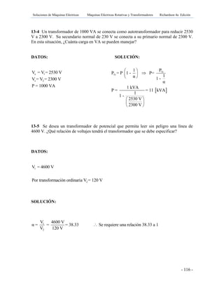 Soluciones de Máquinas Eléctricas Máquinas Eléctricas Rotativas y Transformadores Richardson 4a Edición
- 116 -
13-4 Un transformador de 1000 VA se conecta como autotransformador para reducir 2530
V a 2300 V. Su secundario normal de 230 V se conecta a su primario normal de 2300 V.
En esta situación, ¿Cuánta carga en VA se pueden manejar?
DATOS: SOLUCIÓN:
e 1
s 2
V = V = 2530 V
V = V = 2300 V
P = 1000 VA
13-5 Se desea un transformador de potencial que permita leer sin peligro una línea de
4600 V. ¿Qué relación de voltajes tendrá el transformador que se debe especificar?
DATOS:
1
2
V = 4600 V
Por transformación ordinaria V = 120 V
SOLUCIÓN:
1
2
V 4600 V
α = = = 38.33 Se requiere una relación 38.33 a 1
V 120 V

 
Tr
Tr
P1
P = P 1 - P=
1α 1 -
α
1 kVA
P = = 11 kVA
1
1 -
2530 V
2300 V
 
 
 
 
 
 
 