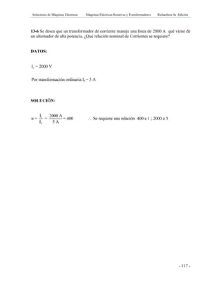 Soluciones de Máquinas Eléctricas Máquinas Eléctricas Rotativas y Transformadores Richardson 4a Edición
- 117 -
13-6 Se desea que un transformador de corriente maneje una línea de 2000 A qué viene de
un alternador de alta potencia. ¿Qué relación nominal de Corrientes se requiere?
DATOS:
1
2
I = 2000 V
Por transformación ordinaria I = 5 A
SOLUCIÓN:
1
2
I 2000 A
α = = = 400 Se requiere una relación 400 a 1 ; 2000 a 5
I 5 A

 