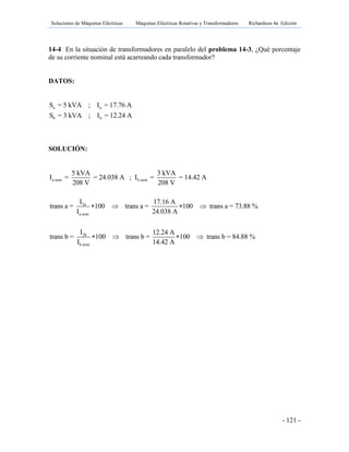 Soluciones de Máquinas Eléctricas Máquinas Eléctricas Rotativas y Transformadores Richardson 4a Edición
- 121 -
14-4 En la situación de transformadores en paralelo del problema 14-3, ¿Qué porcentaje
de su corriente nominal está acarreando cada transformador?
DATOS:
a a
b b
S = 5 kVA ; I = 17.76 A
S = 3 kVA ; I = 12.24 A
SOLUCIÓN:
a nom b nom
2a
a nom
2b
b nom
5 kVA 3 kVA
I = = 24.038 A ; I = = 14.42 A
208 V 208 V
I 17.16 A
trans a = 100 trans a = 100 trans a = 73.88 %
I 24.038 A
I 12.24 A
trans b = 100 trans b =
I 14.42
   
  100 trans b = 84.88 %
A
 
 