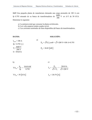 Soluciones de Máquinas Eléctricas Máquinas Eléctricas Rotativas y Transformadores Richardson 4a Edición
- 122 -
14-5 Una pequeña planta de manufactura demanda una carga promedio de 108 A con
fp 0.793 atrasado de su banco de transformadores de
4600
V
208
en Γ-Y de 50 kVA.
Determine lo siguiente:
a) La potencia total que consume la planta en kilowatts.
b) Los volts-amperes totales usados en kA.
c) Las corrientes nominales de línea disponibles del banco de transformadores.
DATOS: SOLUCIÓN:
 
prom
1
I = 108 A
fp = 0.793 -
4600 V
T =
208 V
S = 50 kVA
b)
 
tot
tot
tot
P 30.85 kW
VA = =
fp 0.793
VA = 39 kVA
a)
 
tot L L
tot
P = 3V I cosθ = 3 208 V 108 A 0.793
P = 30.85 kW
  
c)
 
tot
2n
2
2n
P 50 kVA
I = =
3 V 3 208 V
I = 138.79 A
 
 