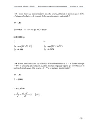 Soluciones de Máquinas Eléctricas Máquinas Eléctricas Rotativas y Transformadores Richardson 4a Edición
- 124 -
14-7 En un banco de transformadores en delta abierta, el factor de potencia es de 0.803
¿Cuáles son los factores de potencia de los transformadores individuales?
DATOS:
 -1
fp = 0.803 θ = cos 0.803 = 36.58°
SOLUCIÓN:
a)
14-8 Si tres transformadores de un banco de transformadores en Γ – Γ pueden manejar
48 kW en una carga en particular, ¿Cuánta potencia se puede esperar que soporten dos de
los transformadores en delta abierta o V – V si se quita un transformador?
DATOS:
cP = 48 kW
SOLUCIÓN:
 1
1
fp = cos 30° - 36.58°
fp = 0.994
b)
 2
2
fp = cos 30° + 36.58°
fp = 0.3974
 cP 48 kW
P = = = 27.71 kW
3 3
 