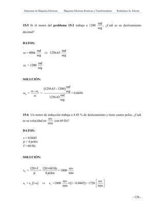 Soluciones de Máquinas Eléctricas Máquinas Eléctricas Rotativas y Transformadores Richardson 4a Edición
- 128 -
15-5 Si el motor del problema 15-2 trabaja a 1200
rad
seg
, ¿Cuál es su deslizamiento
decimal?
DATOS:
.
rad rad
ω = 400π 1256.63
seg seg

r
rad
ω = 1200
seg
SOLUCIÓN:
 
r
o
rad
1256.63 - 1200
ω - ω seg
ω = = = 0.0450
radω 1256.63
seg
15-6 Un motor de inducción trabaja a 4.45 % de deslizamiento y tiene cuatro polos. ¿Cuál
es su velocidad en
rev
min
con 60 Hz?
DATOS:
s = 0.0445
p = 4 polos
f = 60 Hz
SOLUCIÓN:
o
120 f 120 60 Hz rev
s = = = 1800
p 4 polos min
 
   r o r
rev rev
s = s 1-s s =1800 1 - 0.0445 = 1720
min min
 
    
 