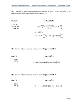 Soluciones de Máquinas Eléctricas Máquinas Eléctricas Rotativas y Transformadores Richardson 4a Edición
- 129 -
15-7 Un motor de inducción trabaja a un deslizamiento de 0.0633 y tiene seis polos. ¿Cuál
es su velocidad con 400 Hz cuando se calcula en el SI?
DATOS: SOLUCIÓN:
s = 0.0633
p = 6 polos
f = 400 Hz
15-8 ¿Cuál es la frecuencia en el rotor del motor del problema 15-6?
DATOS: SOLUCIÓN:
s = 0.0445
f = 60 Hz
15-9 ¿Cuál es la frecuencia en el rotor del motor del problema 15- 7?
DATOS: SOLUCIÓN:
s = 0.0633
f = 400 Hz
o
4π f 4π 400Hz rad
ω = = = 837.75
P 6 polos seg
 
 r 0ω = ω 1 - s
 r
rad rad
ω = 837.75 1 - 0.0633 = 784.72
seg seg
 
  
 
    rf = s f = 0.0445 60 Hz = 2.67 Hz
    rf = s f = 0.0633 400 Hz = 25.32 Hz
 