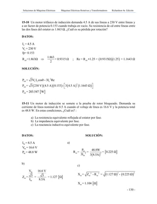 Soluciones de Máquinas Eléctricas Máquinas Eléctricas Rotativas y Transformadores Richardson 4a Edición
- 130 -
15-10 Un motor trifásico de inducción demanda 4.5 A de sus líneas a 230 V entre líneas y
a un factor de potencia 0.153 cuando trabaja en vacío. Su resistencia de cd entre líneas entre
las dos fases del estator es 1.863 Ω. ¿Cuál es su pérdida por rotación?
DATOS:
LI = 4.5 A
LV = 230 V
fp= 0.153
  cd cd
1.863
R =1.863Ω = 0.9315 Ω ; Re = R 1.25 = 0.9315Ω 1.25 = 1.1643 Ω
2
 
SOLUCIÓN:
2
rot L L LP = 3V I cosθ - 3I Re
       
2
rotP = 3 230 V 4.5 A 0.153 - 3 4.5 A 1.1643 Ω 
 
 rotP = 203.547 W
15-11 Un motor de inducción se somete a la prueba de rotor bloqueado. Demanda su
corriente de línea nominal de 8.5 A cuando el voltaje de línea es 16.6 V y la potencia total
es 48.8 W. En estas condiciones, ¿Cuál es? :
a) La resistencia equivalente reflejada al estator por fase.
b) La impedancia equivalente por fase.
c) La reactancia inductiva equivalente por fase.
DATOS: SOLUCIÓN:
brI = 8.5 A
brV = 16.6 V
brP = 48.8 W
b)
 
br
es
br
V 16.6 V
3 3Z = = = 1.127 Ω
I 8.5A
a)
 
 br
es 22
br
P 48.8W
R = = = 0.225 Ω
3I 3 8.5A
c)
   
2 22 2
es es esX = Z - R = 1.127 Ω - 0.225 Ω
 esX = 1.104 Ω
 