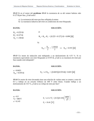 Soluciones de Máquinas Eléctricas Máquinas Eléctricas Rotativas y Transformadores Richardson 4a Edición
- 131 -
15-12 Si en el motor del problema 15-11 la resistencia de ca del estator hubiera sido
0.127 Ω por fase, ¿Cuál sería?:
a) La resistencia del rotor por fase reflejada al estator.
b) La reactancia inductiva del rotor en condiciones de rotor bloqueado.
DATOS: SOLUCIÓN:
esR = 0.225 Ω
sR = 0.127 Ω
esX = 1.104 Ω
b)
 es
ebr ebr
X 1.104 Ω
X = = X = 0.555 Ω
2 2

15-13 Un motor de inducción está trabajando a un deslizamiento de 4.53 %. Si su
reactancia equivalente con rotor bloqueado es 0.555 Ω, ¿Cuál es su reactancia de rotor por
fase cuando está trabajando?
DATOS: SOLUCIÓN:
s = 0.0453
ebrX = 0.555 Ω
15-14 Un motor de rotor devanado tiene una relación de vueltas entre su estator y rotor de
0.5 y trabaja en un circuito trifásico de 440 V entre líneas. Cuando trabaja a un
deslizamiento de 14.5 %, ¿Cuál es su voltaje de rotor por fase?
DATOS: SOLUCIÓN:
α = 0.5
LV = 440 V
s = 0.145
a)
   er es sR = R - R = 0.225 - 0.127 Ω = 0.098 Ω
    er ebrX = s X = 0.0453 0.555 Ω = 0.025 Ω
  
 
r s
r
440V
E = α s V = 0.5 0.145
3
E = 18.41 V
 
   
 
 