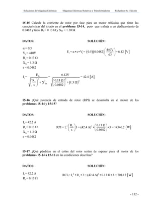 Soluciones de Máquinas Eléctricas Máquinas Eléctricas Rotativas y Transformadores Richardson 4a Edición
- 132 -
15-15 Calcule la corriente de rotor por fase para un motor trifásico que tiene las
características del citado en el problema 15-14, pero que trabaja a un deslizamiento de
0.0482 y tiene Rr = 0.13 Ω y Xbr = 1.30 Ω.
DATOS: SOLUCIÓN:
L
r
br
α = 0.5
V = 440V
R = 0.13 Ω
X = 1.3 Ω
s = 0.0482
 
 br
r 2 2
22r
br
E 6.12V
I = = = 42.4 A
R 0.13 Ω
+ 1.3 Ω+ X
0.0482s
   
  
  
15-16 ¿Qué potencia de entrada de rotor (RPI) se desarrolla en el motor de los
problemas 15-14 y 15-15?
DATOS: SOLUCIÓN:
r
r
br
I = 42.2 A
R = 0.13 Ω
X = 1.3 Ω
s = 0.0482
15-17 ¿Qué pérdidas en el cobre del rotor serían de esperar para el motor de los
problemas 15-14 a 15-16 en las condiciones descritas?
DATOS: SOLUCIÓN:
r
r
I = 42.2 A
R = 0.13 Ω
    r s
440V
E = α s V = 0.5 0.0482 = 6.12 V
3
 
   
 
 2 2r
r
R 0.13 Ω
RPI = I 3 = (42.4 A) 3 = 14546.2 W
s 0.0482
   
   
  
 2 2
r rRCL= I R 3 = (42.4 A) 0.13 Ω 3 = 701.12 W   
 