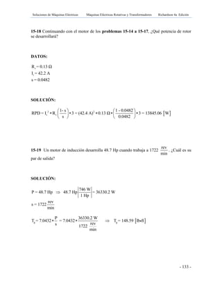 Soluciones de Máquinas Eléctricas Máquinas Eléctricas Rotativas y Transformadores Richardson 4a Edición
- 133 -
15-18 Continuando con el motor de los problemas 15-14 a 15-17, ¿Qué potencia de rotor
se desarrollará?
DATOS:
r
r
R = 0.13 Ω
I = 42.2 A
s = 0.0482
SOLUCIÓN:
 2 2
r r
1- s 1 - 0.0482
RPD = I R 3 = (42.4 A) 0.13 Ω 3 = 13845.06 W
s 0.0482
   
       
   
15-19 Un motor de inducción desarrolla 48.7 Hp cuando trabaja a 1722
rev
min
. ¿Cuál es su
par de salida?
SOLUCIÓN:
746 W
P = 48.7 Hp 48.7 Hp = 36330.2 W
1 Hp

rev
s = 1722
min
 g g
P 36330.2 W
T = 7.0432 = 7.0432 T = 148.59 lb ft
revs 1722
min
  
 