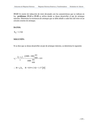 Soluciones de Máquinas Eléctricas Máquinas Eléctricas Rotativas y Transformadores Richardson 4a Edición
- 135 -
15-22 Un motor de inducción de rotor devanado con las características que se indican en
los problemas 15-14 a 15-18 se utiliza donde se desea desarrollar el par de arranque
máximo. Determine la resistencia de arranque que se debe añadir a cada fase del rotor en un
circuito externo de arranque.
DATOS:
brX = 1.3 Ω
SOLUCIÓN:
Si se dice que se desea desarrollar un par de arranque máximo, se determina lo siguiente:
   
 
r
b
b br
rev
1800 - 180s - s mins = = = 0.9
revs 1800
min
R= s X R = 0.9 1.3 Ω = 1.17 Ω 
 
