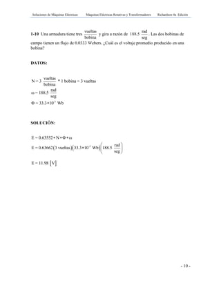 Soluciones de Máquinas Eléctricas Máquinas Eléctricas Rotativas y Transformadores Richardson 4a Edición
- 10 -
1-10 Una armadura tiene tres
vueltas
bobina
y gira a razón de 188.5
rad
seg
. Las dos bobinas de
campo tienen un flujo de 0.0333 Webers. ¿Cuál es el voltaje promedio producido en una
bobina?
DATOS:
-3
vueltas
N = 3 * 1 bobina = 3 vueltas
bobina
rad
ω = 188.5
seg
Φ = 33.3 10 Wb
SOLUCIÓN:
  -3
E = 0.63552 N ω
rad
E = 0.63662 3 vueltas 33.3 10 Wb 188.5
seg
 
 
  
 
 E = 11.98 V
 