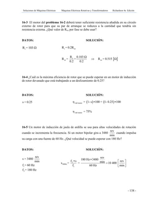 Soluciones de Máquinas Eléctricas Máquinas Eléctricas Rotativas y Transformadores Richardson 4a Edición
- 138 -
16-3 El motor del problema 16-2 deberá tener suficiente resistencia añadida en su círculo
externo de rotor para que su par de arranque se reduzca a la cantidad que tendría sin
resistencia externa. ¿Qué valor de Rex por fase se debe usar?
DATOS: SOLUCIÓN:
rR = 103 
16-4 ¿Cuál es la máxima eficiencia de rotor que se puede esperar en un motor de inducción
de rotor devanado que está trabajando a un deslizamiento de 0.25?
DATOS: SOLUCIÓN:
s = 0.25
16-5 Un motor de inducción de jaula de ardilla se usa para altas velocidades de rotación
cuando se incrementa la frecuencia. Si un motor bipolar gira a 3480
rev
min
cuando impulsa
su carga con una fuente de 60 Hz. ¿Qué velocidad se puede esperar con 180 Hz?
DATOS: SOLUCIÓN:
1
2
rev
s = 3480
min
f = 60 Hz
f = 180 Hz
 
r ex
r
ex ex
R = 0.2R
R 0.103 Ω
R = = R = 0.515 Ω
0.2 0.2

   del motor
del motor
η = 1- s 100 = 1- 0.25 100
η = 75%
 
2
180Hz
1
rev
180 Hz 3480f s revmins = = 10 400
f 60 Hz min
  
   
 