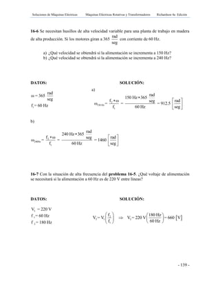 Soluciones de Máquinas Eléctricas Máquinas Eléctricas Rotativas y Transformadores Richardson 4a Edición
- 139 -
16-6 Se necesitan husillos de alta velocidad variable para una planta de trabajo en madera
de alta producción. Si los motores giran a 365
rad
seg
con corriente de 60 Hz.
a) ¿Qué velocidad se obtendrá si la alimentación se incrementa a 150 Hz?
b) ¿Qué velocidad se obtendrá si la alimentación se incrementa a 240 Hz?
DATOS: SOLUCIÓN:
1
rad
ω = 365
seg
f = 60 Hz
b)
2
240Hz
1
rad
240 Hz 365
f ω radseg
ω = = = 1460
f 60 Hz seg

 
 
 
16-7 Con la situación de alta frecuencia del problema 16-5. ¿Qué voltaje de alimentación
se necesitará si la alimentación a 60 Hz es de 220 V entre líneas?
DATOS: SOLUCIÓN:
L
1
2
V = 220 V
f = 60 Hz
f = 180 Hz
a)
2
150 Hz
1
rad
150 Hz 365
f ω radseg
ω = = = 912.5
f 60 Hz seg

 
 
 
 2
2 1 2
1
f 180 Hz
V = V V = 220 V = 660 V
f 60 Hz
   
   
  
 