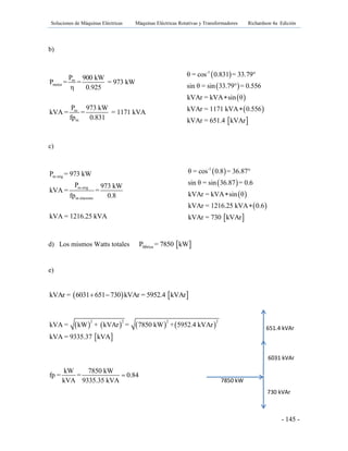 Soluciones de Máquinas Eléctricas Máquinas Eléctricas Rotativas y Transformadores Richardson 4a Edición
- 145 -
b)
m
motor
m
m
P 900 kW
P = = = 973 kW
η 0.925
P 973 kW
kVA = = = 1171 kVA
fp 0.831
 
 
 
 
 
-1
θ = cos 0.831 = 33.79°
sin θ = sin 33.79° = 0.556
kVAr = kVA sin θ
kVAr = 1171 kVA 0.556
kVAr = 651.4 kVAr


c)
m orig
m orig
m síncrono
P = 973 kW
P 973 kW
kVA = =
fp 0.8
kVA = 1216.25 kVA
 
 
 
 
 
-1
θ = cos 0.8 = 36.87°
sin θ = sin 36.87 = 0.6
kVAr = kVA sin θ
kVAr = 1216.25 kVA 0.6
kVAr = 730 kVAr


d) Los mismos Watts totales  fábricaP = 7850 kW
e)
   kVAr = 6031 651 730 kVAr = 5952.4 kVAr 
       
 
2 2 2 2
kVA = kW + kVAr = 7850 kW + 5952.4 kVAr
kVA = 9335.37 kVA
kW 7850 kW
fp = = 0.84
kVA 9335.35 kVA

6031 kVAr
730 kVAr
7850 kW
651.4 kVAr
 