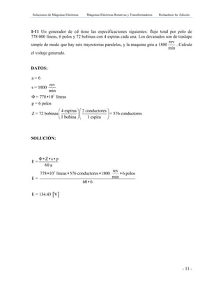 Soluciones de Máquinas Eléctricas Máquinas Eléctricas Rotativas y Transformadores Richardson 4a Edición
- 11 -
1-11 Un generador de cd tiene las especificaciones siguientes: flujo total por polo de
778 000 líneas, 6 polos y 72 bobinas con 4 espiras cada una. Los devanados son de traslape
simple de modo que hay seis trayectorias paralelas, y la maquina gira a 1800
rev
min
. Calcule
el voltaje generado.
DATOS:
3
a = 6
rev
s = 1800
min
Φ = 778 10 líneas
p = 6 polos
4 espiras 2 conductores
Z = 72 bobinas = 576 conductores
1 bobina 1 espira

  
  
  
SOLUCIÓN:
 E = 134.43 V
3
Φ Z s p
E =
60 a
rev
778 10 líneas 576 conductores 1800 6 polos
minE =
60 6
  
   

 
