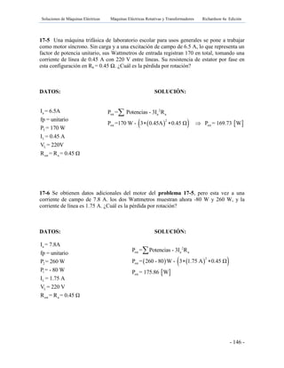 Soluciones de Máquinas Eléctricas Máquinas Eléctricas Rotativas y Transformadores Richardson 4a Edición
- 146 -
17-5 Una máquina trifásica de laboratorio escolar para usos generales se pone a trabajar
como motor síncrono. Sin carga y a una excitación de campo de 6.5 A, lo que representa un
factor de potencia unitario, sus Wattmetros de entrada registran 170 en total, tomando una
corriente de línea de 0.45 A con 220 V entre líneas. Su resistencia de estator por fase en
esta configuración en Ra = 0.45 Ω. ¿Cuál es la pérdida por rotación?
DATOS: SOLUCIÓN:
a
T
L
L
est a
I = 6.5A
fp = unitario
P = 170 W
I = 0.45 A
V = 220V
R = R = 0.45 Ω
17-6 Se obtienen datos adicionales del motor del problema 17-5, pero esta vez a una
corriente de campo de 7.8 A. los dos Wattmetros muestran ahora -80 W y 260 W, y la
corriente de línea es 1.75 A. ¿Cuál es la pérdida por rotación?
DATOS: SOLUCIÓN:
a
2
1
L
L
est a
I = 7.8A
fp = unitario
P = 260 W
P = - 80 W
I = 1.75 A
V = 220 V
R = R = 0.45 Ω
    
2
rot a a
2
rot rot
P = Potencias - 3I R
P =170 W - 3 0.45A 0.45 Ω P = 169.73 W  

    
 
2
rot a a
2
rot
rot
P = Potencias - 3I R
P = 260 - 80 W - 3 1.75 A 0.45 Ω
P = 175.86 W
 

 