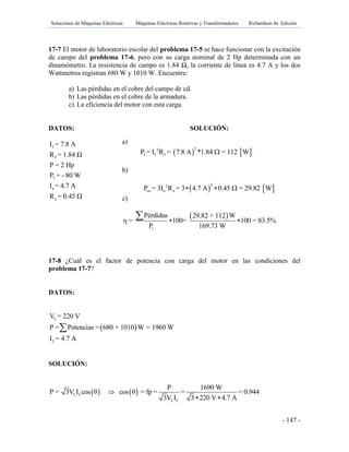 Soluciones de Máquinas Eléctricas Máquinas Eléctricas Rotativas y Transformadores Richardson 4a Edición
- 147 -
17-7 El motor de laboratorio escolar del problema 17-5 se hace funcionar con la excitación
de campo del problema 17-6, pero con su carga nominal de 2 Hp determinada con un
dinamómetro. La resistencia de campo es 1.84 Ω, la corriente de línea es 4.7 A y los dos
Wattmetros registran 680 W y 1010 W. Encuentre:
a) Las pérdidas en el cobre del campo de cd.
b) Las pérdidas en el cobre de la armadura.
c) La eficiencia del motor con esta carga.
DATOS: SOLUCIÓN:
f
f
T
a
a
I = 7.8 A
R = 1.84 Ω
P = 2 Hp
P = - 80 W
I = 4.7 A
R = 0.45 Ω
17-8 ¿Cuál es el factor de potencia con carga del motor en las condiciones del
problema 17-7?
DATOS:
 
L
L
V = 220 V
P = Potencias = 680 + 1010 W = 1960 W
I = 4.7 A

SOLUCIÓN:
   L L
L L
P 1690 W
P = 3V I cos θ cos θ = fp = = = 0.944
3V I 3 220 V 4.7 A

 
a)
   22
f f fP = I R = 7.8 A *1.84 = 112 W
b)
   22
cu a aP = 3I R = 3 4.7 A 0.45 = 29.82 W  
c)
 
r
Pérdidas 29.82 + 112 W
η = 100= 100 = 83.5%
P 169.73 W
 

 