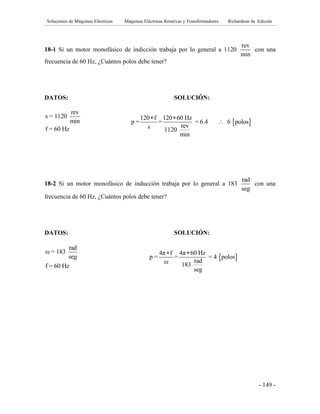 Soluciones de Máquinas Eléctricas Máquinas Eléctricas Rotativas y Transformadores Richardson 4a Edición
- 149 -
18-1 Si un motor monofásico de indicción trabaja por lo general a 1120
rev
min
con una
frecuencia de 60 Hz, ¿Cuántos polos debe tener?
DATOS: SOLUCIÓN:
rev
s = 1120
min
f = 60 Hz
18-2 Si un motor monofásico de inducción trabaja por lo general a 183
rad
seg
con una
frecuencia de 60 Hz, ¿Cuántos polos debe tener?
DATOS: SOLUCIÓN:
rad
ω = 183
seg
f = 60 Hz
 
120 f 120 60 Hz
p = = = 6.4 6 polos
revs 1120
min
 

 
4π f 4π 60 Hz
p = = = 4 polos
radω 183
seg
 
 