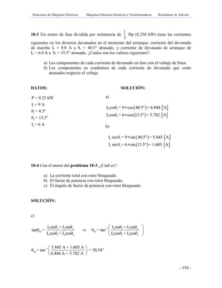 Soluciones de Máquinas Eléctricas Máquinas Eléctricas Rotativas y Transformadores Richardson 4a Edición
- 150 -
18-3 Un motor de fase dividida por resistencia de
1
3
Hp (0.250 kW) tiene las corrientes
siguientes en los diversos devanados en el momento del arranque: corriente del devanado
de marcha Ir = 9.0 A a θr = 40.5° atrasado, y corriente de devanado de arranque de
Is = 6.0 A a θs = 15.5° atrasado. ¿Cuáles son los valores siguientes?:
a) Los componentes de cada corriente de devanado en fase con el voltaje de línea.
b) Los componentes en cuadratura de cada corriente de devanado que están
atrasados respecto al voltaje.
DATOS: SOLUCIÓN:
r
r
s
s
P = 0.25 kW
I = 9 A
θ = 4.5°
θ = 15.5°
I = 6 A
18-4 Con el motor del problema 18-3, ¿Cuál es?:
a) La corriente total con rotor bloqueado.
b) El factor de potencia con rotor bloqueado.
c) El ángulo de factor de potencia con rotor bloqueado.
SOLUCIÓN:
c)
-1r r s s r r s s
br br
r r s s r r s s
-1
br
I sinθ + I sinθ I sinθ + I sinθ
tanθ = θ = tan
I cosθ + I cosθ I cosθ + I cosθ
5.845 A + 1.603 A
θ = tan = 30.54°
6.844 A + 5.782 A
 
  
 
 
 
 
a)
   
   
r r
s s
I cosθ = 9 cos 40.5° = 6.844 A
I cosθ = 6 cos 15.5° = 5.782 A


b)
   
   
r r
s s
I sinθ = 9 sin 40.5° = 5.845 A
I sinθ = 6 sin 15.5° = 1.603 A


 